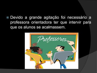    Devido a grande agitação foi necessário a
    professora orientadora ter que intervir para
    que os alunos se acalmassem.
 