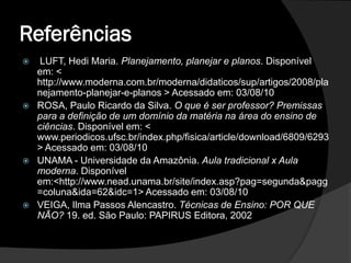 Referências
    LUFT, Hedi Maria. Planejamento, planejar e planos. Disponível
    em: <
    http://www.moderna.com.br/moderna/didaticos/sup/artigos/2008/pla
    nejamento-planejar-e-planos > Acessado em: 03/08/10
   ROSA, Paulo Ricardo da Silva. O que é ser professor? Premissas
    para a definição de um domínio da matéria na área do ensino de
    ciências. Disponível em: <
    www.periodicos.ufsc.br/index.php/fisica/article/download/6809/6293
    > Acessado em: 03/08/10
   UNAMA - Universidade da Amazônia. Aula tradicional x Aula
    moderna. Disponível
    em:<http://www.nead.unama.br/site/index.asp?pag=segunda&pagg
    =coluna&ida=62&idc=1> Acessado em: 03/08/10
   VEIGA, Ilma Passos Alencastro. Técnicas de Ensino: POR QUE
    NÃO? 19. ed. São Paulo: PAPIRUS Editora, 2002
 