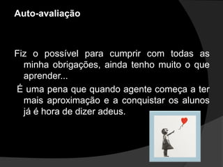 Auto-avaliação



Fiz o possível para cumprir com todas as
  minha obrigações, ainda tenho muito o que
  aprender...
É uma pena que quando agente começa a ter
  mais aproximação e a conquistar os alunos
  já é hora de dizer adeus.
 