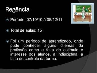 Regência
   Período: 07/10/10 à 08/12/11

   Total de aulas: 15

   Foi um período de aprendizado, onde
    pude conhecer alguns dilemas da
    profissão como a falta de estimulo e
    interesse dos alunos, a indisciplina, a
    falta de controle da turma.
 