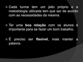    Cada turma tem um jeito próprio e a
    metodologia utilizada tem que ser de acordo
    com as necessidades da mesma.

   Ter uma boa relação com os alunos é
    importante para se fazer um bom trabalho.

   É preciso ser flexível, mais manter a
    palavra.
 
