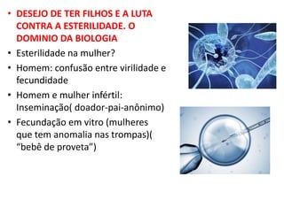 • DESEJO DE TER FILHOS E A LUTA
CONTRA A ESTERILIDADE. O
DOMINIO DA BIOLOGIA
• Esterilidade na mulher?
• Homem: confusão entre virilidade e
fecundidade
• Homem e mulher infértil:
Inseminação( doador-pai-anônimo)
• Fecundação em vitro (mulheres
que tem anomalia nas trompas)(
“bebê de proveta”)
 