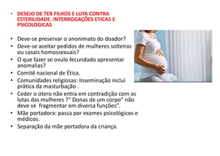 • DESEJO DE TER FILHOS E LUTA CONTRA
ESTERILIDADE. INTERROGAÇÕES ETICAS E
PSICOLOGICAS
• Deve-se preservar o anonimato do doador?
• Deve-se aceitar pedidos de mulheres solteiras
ou casais homossexuais?
• O que fazer se ovulo fecundado apresentar
anomalias?
• Comitê nacional de Ética.
• Comunidades religiosas: Inseminação inclui
prática da masturbação .
• Ceder o útero não entra em contradição com as
lutas das mulheres ?“ Donas de um corpo” não
deve se fragmentar em diversa funções”.
• Mãe portadora: passa por exames psicológicos e
médicos.
• Separação da mãe portadora da criança.
 