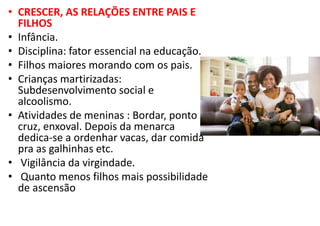 • CRESCER, AS RELAÇÕES ENTRE PAIS E
FILHOS
• Infância.
• Disciplina: fator essencial na educação.
• Filhos maiores morando com os pais.
• Crianças martirizadas:
Subdesenvolvimento social e
alcoolismo.
• Atividades de meninas : Bordar, ponto
cruz, enxoval. Depois da menarca
dedica-se a ordenhar vacas, dar comida
pra as galhinhas etc.
• Vigilância da virgindade.
• Quanto menos filhos mais possibilidade
de ascensão
 