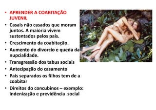 • APRENDER A COABITAÇÃO
JUVENIL
• Casais não casados que moram
juntos. A maioria vivem
sustentados pelos país.
• Crescimento da coabitação.
• Aumento do divorcio e queda da
nupcialidade.
• Transgressão dos tabus sociais
• Antecipação do casamento
• Pais separados os filhos tem de a
coabitar
• Direitos do concubinos – exemplo:
indenização e previdência social
 