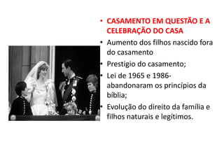 • CASAMENTO EM QUESTÃO E A
CELEBRAÇÃO DO CASA
• Aumento dos filhos nascido fora
do casamento
• Prestigio do casamento;
• Lei de 1965 e 1986-
abandonaram os princípios da
bíblia;
• Evolução do direito da família e
filhos naturais e legítimos.
 