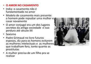 • O AMOR NO CASAMENTO
• India: o casamento não é
fundamentado no amor
• Modelo de casamento mais presente:
o homem pode repudiar uma mulher e
casar novamente
• O amor conjugal era um dos lugares
secretos da antiga sociedade e isso
perdura até século XX
• Sexismo
• Padre Grimaud no livro futuros
esposos, diz para os homens evitarem
as mulheres intelectuais e as mulheres
que trabalham fora, tonto quanto as
prostitutas
• A mulher precisa de um filho pra se
realizar
 