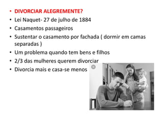 • DIVORCIAR ALEGREMENTE?
• Lei Naquet- 27 de julho de 1884
• Casamentos passageiros
• Sustentar o casamento por fachada ( dormir em camas
separadas )
• Um problema quando tem bens e filhos
• 2/3 das mulheres querem divorciar
• Divorcia mais e casa-se menos
 