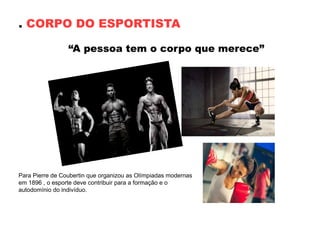 . CORPO DO ESPORTISTA
“A pessoa tem o corpo que merece”
Para Pierre de Coubertin que organizou as Olímpiadas modernas
em 1896 , o esporte deve contribuir para a formação e o
autodomínio do indivíduo.
 