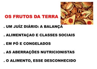 OS FRUTOS DA TERRA
. UM JUÍZ DIÁRIO: A BALANÇA
. ALIMENTAÇAO E CLASSES SOCIAIS
. EM PÓ E CONGELADOS
. AS ABERRAÇÕES NUTRICIONISTAS
. O ALIMENTO, ESSE DESCONHECIDO
 