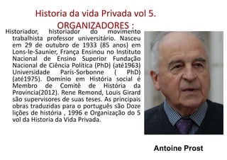 Historia da vida Privada vol 5.
ORGANIZADORES :
Historiador, historiador do movimento
trabalhista professor universitário. Nasceu
em 29 de outubro de 1933 (85 anos) em
Lons-le-Saunier, França Ensinou no Instituto
Nacional de Ensino Superior Fundação
Nacional de Ciência Política (PhD) (até1963)
Universidade Paris-Sorbonne ( PhD)
(até1975). Domínio em História social é
Membro de Comitê de História da
Província(2012). Rene Remond, Louis Girard
são supervisores de suas teses. As principais
obras traduzidas para o português são Doze
lições de história , 1996 e Organização do 5
vol da Historia da Vida Privada.
Antoine Prost
 