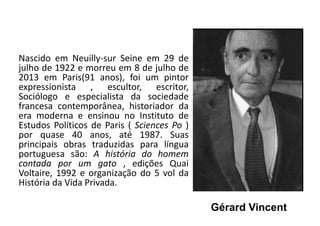 Gérard Vincent
Nascido em Neuilly-sur Seine em 29 de
julho de 1922 e morreu em 8 de julho de
2013 em Paris(91 anos), foi um pintor
expressionista , escultor, escritor,
Sociólogo e especialista da sociedade
francesa contemporânea, historiador da
era moderna e ensinou no Instituto de
Estudos Políticos de Paris ( Sciences Po )
por quase 40 anos, até 1987. Suas
principais obras traduzidas para língua
portuguesa são: A história do homem
contada por um gato , edições Quai
Voltaire, 1992 e organização do 5 vol da
História da Vida Privada.
 