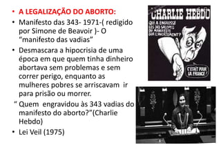 • A LEGALIZAÇÃO DO ABORTO:
• Manifesto das 343- 1971-( redigido
por Simone de Beavoir )- O
“manifesto das vadias”
• Desmascara a hipocrisia de uma
época em que quem tinha dinheiro
abortava sem problemas e sem
correr perigo, enquanto as
mulheres pobres se arriscavam ir
para prisão ou morrer.
“ Quem engravidou às 343 vadias do
manifesto do aborto?”(Charlie
Hebdo)
• Lei Veil (1975)
 