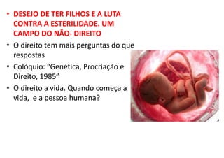 • DESEJO DE TER FILHOS E A LUTA
CONTRA A ESTERILIDADE. UM
CAMPO DO NÂO- DIREITO
• O direito tem mais perguntas do que
respostas
• Colóquio: “Genética, Procriação e
Direito, 1985”
• O direito a vida. Quando começa a
vida, e a pessoa humana?
 