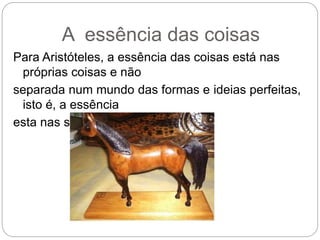 A essência das coisas
Para Aristóteles, a essência das coisas está nas
próprias coisas e não
separada num mundo das formas e ideias perfeitas,
isto é, a essência
esta nas substancias.
 