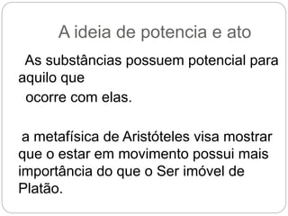 A ideia de potencia e ato
As substâncias possuem potencial para
aquilo que
ocorre com elas.
a metafísica de Aristóteles visa mostrar
que o estar em movimento possui mais
importância do que o Ser imóvel de
Platão.
 