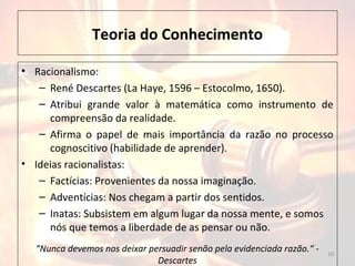 Teoria do Conhecimento
• Racionalismo:
– René Descartes (La Haye, 1596 – Estocolmo, 1650).
– Atribui grande valor à matemática como instrumento de
compreensão da realidade.
– Afirma o papel de mais importância da razão no processo
cognoscitivo (habilidade de aprender).
• Ideias racionalistas:
– Factícias: Provenientes da nossa imaginação.
– Adventícias: Nos chegam a partir dos sentidos.
– Inatas: Subsistem em algum lugar da nossa mente, e somos
nós que temos a liberdade de as pensar ou não.
10
“Nunca devemos nos deixar persuadir senão pela evidenciada razão.“ -
Descartes
 