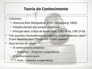 Teoria do Conhecimento
• Criticismo:
– Imannuel Kant (Konigsberg, 1724 – Konigsberg, 1903).
– Filósofo alemão dos tempos modernos.
– Principal obra: Crítica da Razão Pura, 1781 1ª Ed, 1787 2ª Ed.
• Três questões fundamentais da Filosofia: O que podemos saber?
O que devemos fazer? O que nos é lícito esperar?
• Duas formas de saber:
– O conhecimento empírico:
• Posteriori - Posterior a experiência.
– O conhecimento puro:
• Priori – Anterior a experiência.
12
 