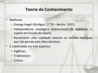 Teoria do Conhecimento
• Realismo:
– George Hegel (Stuttgart, 1770 – Berlim, 1831).
– Independência antológica (memorável) da realidade, o
sujeito em função do objeto.
– Reconhecer uma realidade exterior às mentes humanas
que são gerada pela ideia absoluta.
• É subdividido em três espécies:
– Ingênuo;
– Tradicional e
– Crítico.
13
 