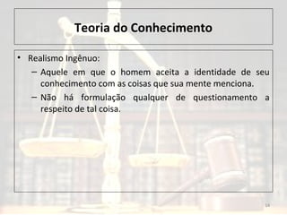 Teoria do Conhecimento
• Realismo Ingênuo:
– Aquele em que o homem aceita a identidade de seu
conhecimento com as coisas que sua mente menciona.
– Não há formulação qualquer de questionamento a
respeito de tal coisa.
14
 