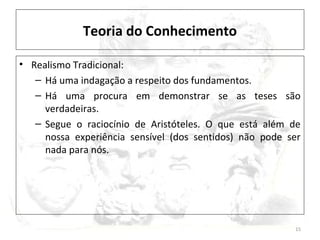 Teoria do Conhecimento
• Realismo Tradicional:
– Há uma indagação a respeito dos fundamentos.
– Há uma procura em demonstrar se as teses são
verdadeiras.
– Segue o raciocínio de Aristóteles. O que está além de
nossa experiência sensível (dos sentidos) não pode ser
nada para nós.
15
 