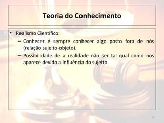 Teoria do Conhecimento
• Realismo Científico:
– Conhecer é sempre conhecer algo posto fora de nós
(relação sujeito-objeto).
– Possibilidade de a realidade não ser tal qual como nos
aparece devido a influência do sujeito.
16
 