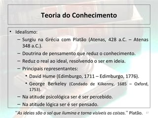 Teoria do Conhecimento
• Idealismo:
– Surgiu na Grécia com Platão (Atenas, 428 a.C. – Atenas
348 a.C.).
– Doutrina de pensamento que reduz o conhecimento.
– Reduz o real ao ideal, resolvendo o ser em ideia.
– Principais representantes:
• David Hume (Edimburgo, 1711 – Edimburgo, 1776).
• George Berkeley (Condado de Kilkenny, 1685 – Oxford,
1753).
– Na atitude psicológica ser é ser percebido.
– Na atitude lógica ser é ser pensado.
17As ideias são o sol que ilumina e torna visíveis as coisas.ʻʻ ʼʼ Platão.
 