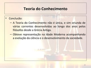 Teoria do Conhecimento
• Conclusão:
– A Teoria do Conhecimento não é única, e sim oriunda de
várias correntes desenvolvidas ao longo dos anos pelos
filósofos desde a Grécia Antiga.
– Obteve representação na Idade Moderna acompanhando
a evolução da ciência e o desenvolvimento da sociedade.
20
 