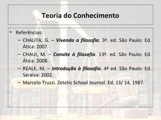 Teoria do Conhecimento
• Referências:
– CHALITA, G. – Vivendo a filosofia. 3ª. ed. São Paulo: Ed.
Ática: 2007.
– CHAUI, M. – Convite à filosofia. 13ª. ed. São Paulo: Ed.
Ática: 2008.
– REALE, M. – Introdução à filosofia. 4ª ed. São Paulo: Ed.
Saraiva: 2002.
– Marcelo Truzzi. Zetetic School Journal. Ed. 13/ 14, 1987.
21
 