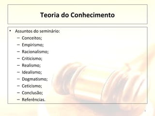Teoria do Conhecimento
3
• Assuntos do seminário:
– Conceitos;
– Empirismo;
– Racionalismo;
– Criticismo;
– Realismo;
– Idealismo;
– Dogmatismo;
– Ceticismo;
– Conclusão;
– Referências.
 