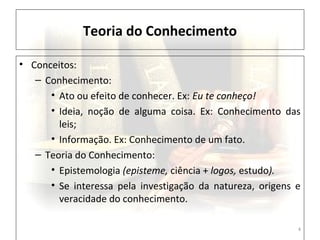 Teoria do Conhecimento
4
• Conceitos:
– Conhecimento:
• Ato ou efeito de conhecer. Ex: Eu te conheço!
• Ideia, noção de alguma coisa. Ex: Conhecimento das
leis;
• Informação. Ex: Conhecimento de um fato.
– Teoria do Conhecimento:
• Epistemologia (episteme, ciência + logos, estudo).
• Se interessa pela investigação da natureza, origens e
veracidade do conhecimento.
 