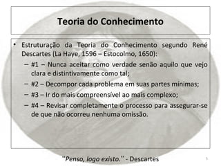Teoria do Conhecimento
• Estruturação da Teoria do Conhecimento segundo René
Descartes (La Haye, 1596 – Estocolmo, 1650):
– #1 – Nunca aceitar como verdade senão aquilo que vejo
clara e distintivamente como tal;
– #2 – Decompor cada problema em suas partes mínimas;
– #3 – Ir do mais compreensível ao mais complexo;
– #4 – Revisar completamente o processo para assegurar-se
de que não ocorreu nenhuma omissão.
5Penso, logo existo.ʻʻ ʼʼ - Descartes
 
