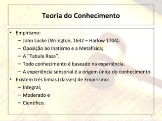 Teoria do Conhecimento
• Empirismo:
– John Locke (Wrington, 1632 – Harlow 1704).
– Oposição ao Inatismo e a Metafísica;
– A Tabula Rasa .ʻʻ ʼʼ
– Todo conhecimento é baseado na experiência.
– A experiência sensorial é a origem única do conhecimento.
• Existem três linhas (classes) de Empirismo:
– Integral;
– Moderado e
– Científico.
6
 