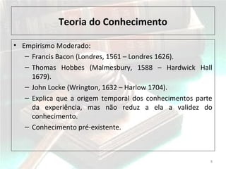 Teoria do Conhecimento
• Empirismo Moderado:
– Francis Bacon (Londres, 1561 – Londres 1626).
– Thomas Hobbes (Malmesbury, 1588 – Hardwick Hall
1679).
– John Locke (Wrington, 1632 – Harlow 1704).
– Explica que a origem temporal dos conhecimentos parte
da experiência, mas não reduz a ela a validez do
conhecimento.
– Conhecimento pré-existente.
8
 