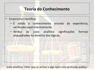 Teoria do Conhecimento
• Empirismo Científico:
– É válido o conhecimento oriundo da experiência,
verificado experimentalmente.
– Atribui ao juízo analítico significações formais
enquadradas no domínio das lógicas.
9Juízo analítico: Valor que se atribui a algo após uma profunda análise.
 