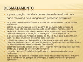 DESMATAMENTO
   a preocupação mundial com os desmatamentos é uma
    parte motivada pela imagem um processo destrutivo.
   na qual os benéficos econômicos e sociais são bem menores que as perdas
    ambientais.
   estima-se que a Amazônia tenha até 30% da biodiversidade terrestre do
    planeta. mais isto esta sendo ameaçado pro atividades humanas com a:
   exploração de materiais, abertura de estradas, queimadas, assentamento e o
    desmatamento para a formação de pastagens ou para a agricultura
   a área desmatada da Amazônia passou de 1% em 1978 para quase20% em
    2006, e o total anual vem crescendo perigosamente.
   pois além da perda de biodiversidade e da ameaça a povos tradicionais, os
    desmatamentos afetam o ciclo hidrológico da região e contribui com 200milhoes
    de toneladas de carbono á atmosfera (anualmente).
   está triste realidade, coloca o brasil em 4° lugar no ranking dos países que mais
    emite Co2 e gases de efeito estufa no mundo
   cerca de 13% dos 15 milhões de quilômetros quadrados originais foram
    destruídos
   a destruição vai desde o interesse econômico de grandes empresas, inclusive
    sob o argumento de geração de empregos, á sobrevivências de pequenos
    agricultores
 