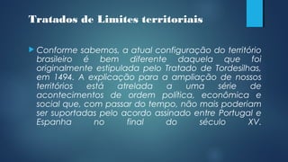  Conforme sabemos, a atual configuração do território
brasileiro é bem diferente daquela que foi
originalmente estipulada pelo Tratado de Tordesilhas,
em 1494. A explicação para a ampliação de nossos
territórios está atrelada a uma série de
acontecimentos de ordem política, econômica e
social que, com passar do tempo, não mais poderiam
ser suportadas pelo acordo assinado entre Portugal e
Espanha no final do século XV.
Tratados de Limites territoriais
 