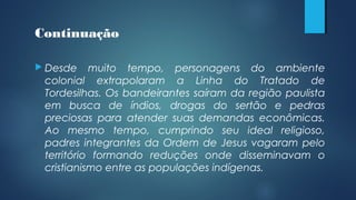 Continuação
 Desde muito tempo, personagens do ambiente
colonial extrapolaram a Linha do Tratado de
Tordesilhas. Os bandeirantes saíram da região paulista
em busca de índios, drogas do sertão e pedras
preciosas para atender suas demandas econômicas.
Ao mesmo tempo, cumprindo seu ideal religioso,
padres integrantes da Ordem de Jesus vagaram pelo
território formando reduções onde disseminavam o
cristianismo entre as populações indígenas.
 