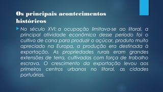 Os principais acontecimentos
históricos
 No século XVI: a ocupação limitava-se ao litoral, a
principal atividade econômica desse período foi o
cultivo de cana para produzir o açúcar, produto muito
apreciado na Europa, a produção era destinada à
exportação. As propriedades rurais eram grandes
extensões de terra, cultivadas com força de trabalho
escrava. O crescimento da exportação levou aos
primeiros centros urbanos no litoral, as cidades
portuárias.
 