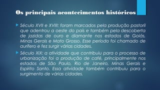  Século XVII e XVIII: foram marcados pela produção pastoril
que adentrou a oeste do país e também pela descoberta
de jazidas de ouro e diamante nos estados de Goiás,
Minas Gerais e Mato Grosso. Esse período foi chamado de
aurífero e fez surgir várias cidades.
 Século XIX: a atividade que contribuiu para o processo de
urbanização foi a produção de café, principalmente nos
estados de São Paulo, Rio de Janeiro, Minas Gerais e
Espírito Santo. Essa atividade também contribuiu para o
surgimento de várias cidades.
Os principais acontecimentos históricos
 