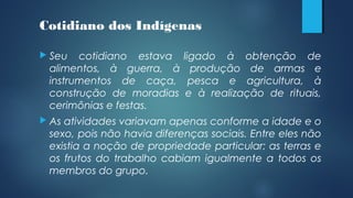Cotidiano dos Indígenas
 Seu cotidiano estava ligado à obtenção de
alimentos, à guerra, à produção de armas e
instrumentos de caça, pesca e agricultura, à
construção de moradias e à realização de rituais,
cerimônias e festas.
 As atividades variavam apenas conforme a idade e o
sexo, pois não havia diferenças sociais. Entre eles não
existia a noção de propriedade particular: as terras e
os frutos do trabalho cabiam igualmente a todos os
membros do grupo.
 