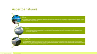 Aspectos naturais
29 de maio de 2014 Texto de rodapé aqui10
Clima
• O clima do Brasil dispõe de uma ampla variedade de condições de tempo em uma grande área e topografia variada, mas a
maior parte do país é tropical
Relevo
• Os pontos mais altos do relevo são: o Pico da Neblina (com 2993,78 metros de altitude) e o Pico 31 de Março (com
2972,66 m. de altitude).
Hidrografia
• A hidrografia do Brasil envolve o conjunto de recursos hídricos do território brasileiro, as bacias hidrográficas, Oceano
Atlântico, os rios, lagos, etc. De acordo com os órgãos governamentais, existem no Brasil doze grandes bacias hidrográficas,
sendo que sete têm o nome de seus rios principais
 