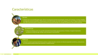Características
29 de maio de 2014 Grupo escolar11
Sociais
• O Brasil vive uma estratificação social.Temos uma pequena parcela da população vivendo com riquezas, e muitos cidadãos
amargando a extrema pobreza. O Brasil possui uma distribuição de renda muito desigual. Por isso, o Programa Bolsa Família
tem sido importante para a transferência direta de renda para famílias em situação de pobreza e de extrema pobreza.
Econômicas
• O Brasil se destaca como um grande exportador de produtos agropecuários e minerais. A nação é importante
produtora mundial de soja, laranja, cana-de-açúcar e carne bovina.
Políticas
• O Brasil é a maior economia daAmérica Latina e, apesar de estar vivendo uma fase de expansão econômica, ainda precisa
ter uma política pública eficaz para distribuir a riqueza do país.
 