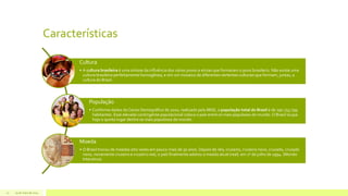 Características
29 de maio de 201412
Cultura
• A cultura brasileira é uma síntese da influência dos vários povos e etnias que formaram o povo brasileiro. Não existe uma
cultura brasileira perfeitamente homogênea, e sim um mosaico de diferentes vertentes culturais que formam, juntas, a
cultura do Brasil.
População
• Conforme dados do Censo Demográfico de 2010, realizado pelo IBGE, a população total do Brasil é de 190.755.799
habitantes. Esse elevado contingente populacional coloca o país entre os mais populosos do mundo. O Brasil ocupa
hoje o quinto lugar dentre os mais populosos do mundo.
Moeda
• O Brasil trocou de moedas oito vezes em pouco mais de 50 anos. Depois de réis, cruzeiro, cruzeiro novo, cruzado, cruzado
novo, novamente cruzeiro e cruzeiro real, o país finalmente adotou a moeda atual (real) em 1º de julho de 1994. (Mundo
Interativo)
 