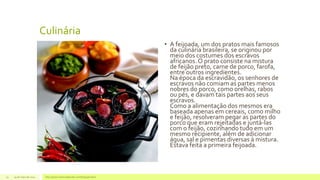 Culinária
• A feijoada, um dos pratos mais famosos
da culinária brasileira, se originou por
meio dos costumes dos escravos
africanos.O prato consiste na mistura
de feijão preto, carne de porco, farofa,
entre outros ingredientes.
Na época da escravidão, os senhores de
escravos não comiam as partes menos
nobres do porco, como orelhas, rabos
ou pés, e davam tais partes aos seus
escravos.
Como a alimentação dos mesmos era
baseada apenas em cereais, como milho
e feijão, resolveram pegar as partes do
porco que eram rejeitadas e juntá-las
com o feijão, cozinhando tudo em um
mesmo recipiente, além de adicionar
água, sal e pimentas diversas à mistura.
Estava feita a primeira feijoada.
29 de maio de 2014 http://www.historiadetudo.com/feijoada.html13
 