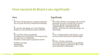 Hino nacional do Brasil e seu significado
Hino
• 1
Ouviram do Ipiranga as margens plácidas
De um povo heroico o brado retumbante,
2
E o sol da Liberdade, em raios fúlgidos,
Brilhou no céu da Pátria nesse instante.
3
Se o penhor dessa igualdade
Conseguimos conquistar com braço forte,
Em teu seio, ó Liberdade,
Desafia o nosso peito a própria morte!
Ó Pátria amada,
Idolatrada,
Salve! Salve!
Significado
• 1
Na ordem direta: As margens do (riacho)
Ipiranga ouviram o brado de um povo
heroico; alusão à proclamação da
independência, realizada por dom
Pedro I, próximo ao riacho Ipiranga, em
São Paulo
2
Com a independência do Brasil, o país
torna-se livre do domínio de Portugal
3
Penhor: direito, garantia.
Se conquistamos o direito à igualdade
entre as nações, poderemos dar a vida
para defender a liberdade
29 de maio de 2014 Fonte: http://www.educadores.diaadia.pr.gov.br/15
 