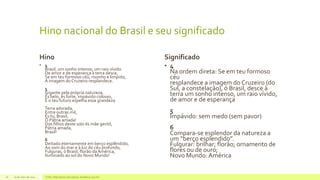 Hino nacional do Brasil e seu significado
Hino
• 4
Brasil, um sonho intenso, um raio vívido
De amor e de esperança à terra desce,
Se em teu formoso céu, risonho e límpido,
A imagem do Cruzeiro resplandece.
5
Gigante pela própria natureza,
És belo, és forte, impávido colosso,
E o teu futuro espelha essa grandeza
Terra adorada,
Entre outras mil,
És tu, Brasil,
Ó Pátria amada!
Dos filhos deste solo és mãe gentil,
Pátria amada,
Brasil!
6
Deitado eternamente em berço esplêndido,
Ao som do mar e à luz do céu profundo,
Fulguras, ó Brasil, florão da América,
Iluminado ao sol do Novo Mundo!
Significado
• 4
Na ordem direta: Se em teu formoso
céu
resplandece a imagem do Cruzeiro (do
Sul, a constelação), ó Brasil, desce à
terra um sonho intenso, um raio vívido,
de amor e de esperança
5
Impávido: sem medo (sem pavor)
6
Compara-se esplendor da natureza a
um “berço esplendido”.
Fulgurar: brilhar; florão; ornamento de
flores ou de ouro;
Novo Mundo:América
29 de maio de 2014 Fonte: http://www.educadores.diaadia.pr.gov.br/16
 
