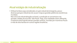 Atual estágio de industrialização
• O Brasil embora seja considerado um país industrial emergente, possui
diversos parques industriais de causar inveja as grandes potências econômicas
mundiais.
Nos início da industrialização no brasil, a produção se concentrava nas
grandes cidades do eixo Rio- São Paulo. Hoje, essa realidade é bem diferente,
a indústria está fugindo desses grandes centros, movidas por incentivos fiscais
e mão de obra barata em outras regiões brasileiras.
29 de maio de 2014 Brasil atual3
 