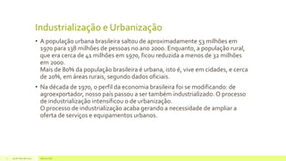 Industrialização e Urbanização
• A população urbana brasileira saltou de aproximadamente 53 milhões em
1970 para 138 milhões de pessoas no ano 2000. Enquanto, a população rural,
que era cerca de 41 milhões em 1970, ficou reduzida a menos de 32 milhões
em 2000.
Mais de 80% da população brasileira é urbana, isto é, vive em cidades, e cerca
de 20%, em áreas rurais, segundo dados oficiais.
• Na década de 1970, o perfil da economia brasileira foi se modificando: de
agroexportador, nosso país passou a ser também industrializado. O processo
de industrialização intensificou o de urbanização.
O processo de industrialização acaba gerando a necessidade de ampliar a
oferta de serviços e equipamentos urbanos.
29 de maio de 2014 Geo na web7
 