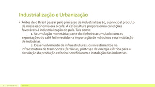 Industrialização e Urbanização
• Antes de o Brasil passar pelo processo de industrialização, o principal produto
da nossa economia era o café. A cafeicultura proporcionou condições
favoráveis à industrialização do país.Tais como:
1. Acumulação monetária: parte do dinheiro acumulado com as
exportações do café foi investido na importação de máquinas e na instalação
de indústrias.
2. Desenvolvimento de infraestruturas: os investimentos na
infraestrutura de transportes (ferrovias, portos) e de energia elétrica para a
circulação da produção cafeeira beneficiaram a instalação das indústrias.
29 de maio de 2014 Geo na web8
 